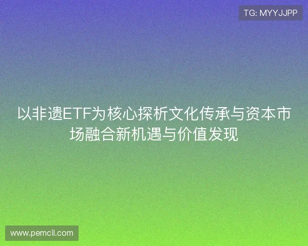 以非遗ETF为核心探析文化传承与资本市场融合新机遇与价值发现